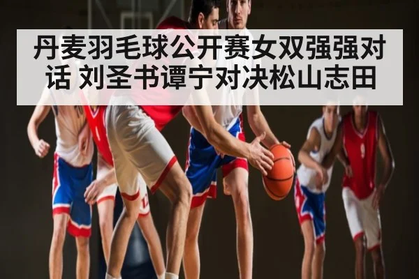 丹麦羽毛球公开赛女双强强对话 刘圣书谭宁对决松山志田