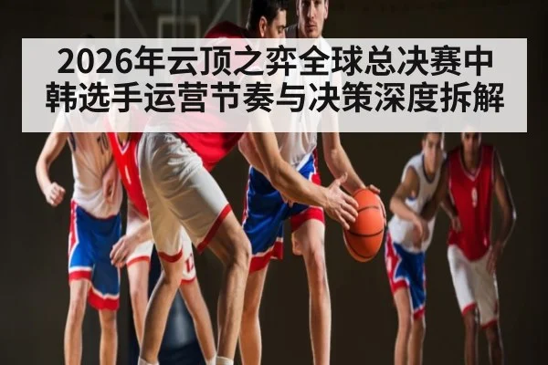 2026年云顶之弈全球总决赛中韩选手运营节奏与决策深度拆解